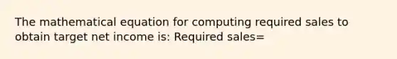 The mathematical equation for computing required sales to obtain target net income is: Required sales=