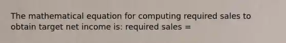 The mathematical equation for computing required sales to obtain target net income is: required sales =