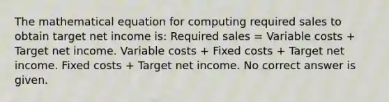 The mathematical equation for computing required sales to obtain target net income is: Required sales = Variable costs + Target net income. Variable costs + Fixed costs + Target net income. Fixed costs + Target net income. No correct answer is given.