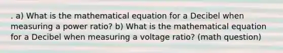 . a) What is the mathematical equation for a Decibel when measuring a power ratio? b) What is the mathematical equation for a Decibel when measuring a voltage ratio? (math question)