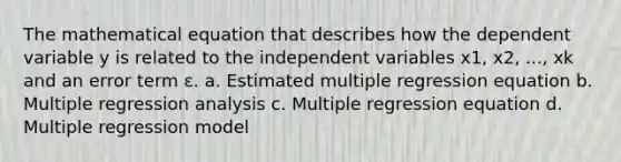 The mathematical equation that describes how the dependent variable y is related to the independent variables x1, x2, ..., xk and an error term ε. a. Estimated multiple regression equation b. Multiple regression analysis c. Multiple regression equation d. Multiple regression model