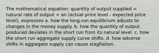 The mathematical equation: quantity of output supplied = natural rate of output + an (actual price level - expected price level), expresses a. how the long-run equilibrium adjusts to changes in the money supply. b. how the quantity of output produced deviates in the short run from its natural level. c. how the short-run aggregate supply curve shifts. d. how adverse shifts in aggregate supply can cause stagflation.