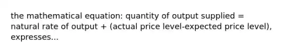 the mathematical equation: quantity of output supplied = natural rate of output + (actual price level-expected price level), expresses...