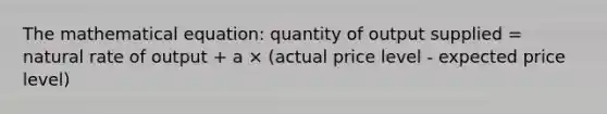 The mathematical equation: quantity of output supplied = natural rate of output + a × (actual price level - expected price level)