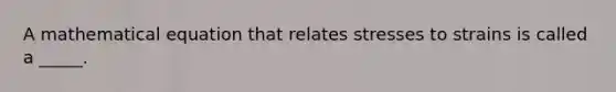 A mathematical equation that relates stresses to strains is called a _____.