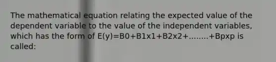 The mathematical equation relating the expected value of the dependent variable to the value of the independent variables, which has the form of E(y)=B0+B1x1+B2x2+........+Bpxp is called: