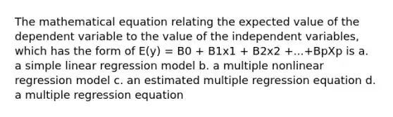 The mathematical equation relating the expected value of the dependent variable to the value of the independent variables, which has the form of E(y) = B0 + B1x1 + B2x2 +...+BpXp is a. a <a href='https://www.questionai.com/knowledge/kuO8H0fiMa-simple-linear-regression' class='anchor-knowledge'>simple linear regression</a> model b. a multiple nonlinear regression model c. an estimated multiple regression equation d. a multiple regression equation