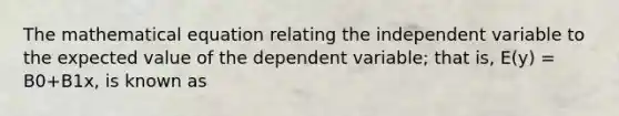 The mathematical equation relating the independent variable to the expected value of the dependent variable; that is, E(y) = B0+B1x, is known as