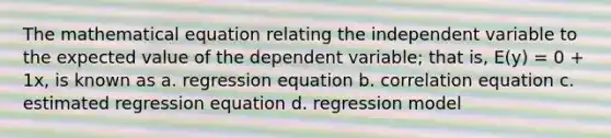 The mathematical equation relating the independent variable to the expected value of the dependent variable; that is, E(y) = 0 + 1x, is known as a. regression equation b. correlation equation c. estimated regression equation d. regression model