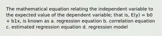 The mathematical equation relating the independent variable to the expected value of the dependent variable; that is, E(y) = b0 + b1x, is known as a. regression equation b. correlation equation c. estimated regression equation d. regression model