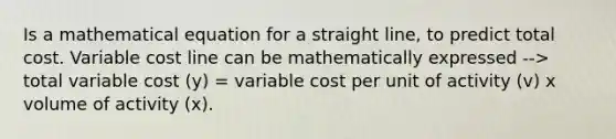 Is a mathematical equation for a straight line, to predict total cost. Variable cost line can be mathematically expressed --> total variable cost (y) = variable cost per unit of activity (v) x volume of activity (x).