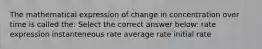 The mathematical expression of change in concentration over time is called the: Select the correct answer below: rate expression instanteneous rate average rate initial rate