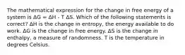 The mathematical expression for the change in free energy of a system is ΔG = ΔH - T ΔS. Which of the following statements is correct? ΔH is the change in entropy, the energy available to do work. ΔG is the change in free energy. ΔS is the change in enthalpy, a measure of randomness. T is the temperature in degrees Celsius.