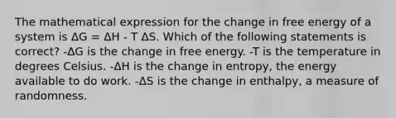 The mathematical expression for the change in free energy of a system is ΔG = ΔH - T ΔS. Which of the following statements is correct? -ΔG is the change in free energy. -T is the temperature in degrees Celsius. -ΔH is the change in entropy, the energy available to do work. -ΔS is the change in enthalpy, a measure of randomness.