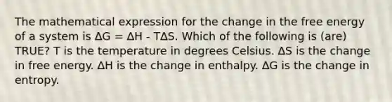 The mathematical expression for the change in the free energy of a system is ∆G = ∆H - T∆S. Which of the following is (are) TRUE? T is the temperature in degrees Celsius. ∆S is the change in free energy. ∆H is the change in enthalpy. ∆G is the change in entropy.