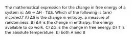 The mathematical expression for the change in free energy of a system is: ΔG = ΔH - TΔS. Which of the following is (are) incorrect? A) ΔS is the change in entropy, a measure of randomness. B) ΔH is the change in enthalpy, the energy available to do work. C) ΔG is the change in free energy. D) T is the absolute temperature. E) both A and B