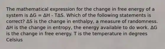 The mathematical expression for the change in free energy of a system is ΔG = ΔH - TΔS. Which of the following statements is correct? ΔS is the change in enthalpy, a measure of randomness. ΔH is the change in entropy, the energy available to do work. ΔG is the change in free energy. T is the temperature in degrees Celsius