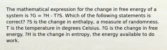 The mathematical expression for the change in free energy of a system is ?G = ?H - T?S. Which of the following statements is correct? ?S is the change in enthalpy, a measure of randomness. T is the temperature in degrees Celsius. ?G is the change in free energy. ?H is the change in entropy, the energy available to do work.