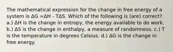 The mathematical expression for the change in free energy of a system is ΔG =ΔH - TΔS. Which of the following is (are) correct? a.) ΔH is the change in entropy, the energy available to do work. b.) ΔS is the change in enthalpy, a measure of randomness. c.) T is the temperature in degrees Celsius. d.) ΔG is the change in free energy.