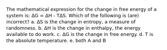 The mathematical expression for the change in free energy of a system is: ∆G = ∆H - T∆S. Which of the following is (are) incorrect? a. ∆S is the change in entropy, a measure of randomness. b. ∆H is the change in enthalpy, the energy available to do work. c. ∆G is the change in free energy. d. T is the absolute temperature. e. both A and B