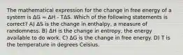 The mathematical expression for the change in free energy of a system is ΔG = ΔH - TΔS. Which of the following statements is correct? A) ΔS is the change in enthalpy, a measure of randomness. B) ΔH is the change in entropy, the energy available to do work. C) ΔG is the change in free energy. D) T is the temperature in degrees Celsius.