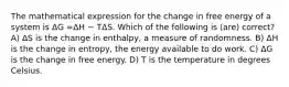 The mathematical expression for the change in free energy of a system is ΔG =ΔH − TΔS. Which of the following is (are) correct? A) ΔS is the change in enthalpy, a measure of randomness. B) ΔH is the change in entropy, the energy available to do work. C) ΔG is the change in free energy. D) T is the temperature in degrees Celsius.