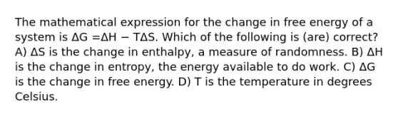 The mathematical expression for the change in free energy of a system is ΔG =ΔH − TΔS. Which of the following is (are) correct? A) ΔS is the change in enthalpy, a measure of randomness. B) ΔH is the change in entropy, the energy available to do work. C) ΔG is the change in free energy. D) T is the temperature in degrees Celsius.