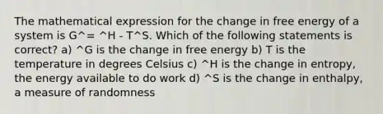 The mathematical expression for the change in free energy of a system is G^= ^H - T^S. Which of the following statements is correct? a) ^G is the change in free energy b) T is the temperature in degrees Celsius c) ^H is the change in entropy, the energy available to do work d) ^S is the change in enthalpy, a measure of randomness