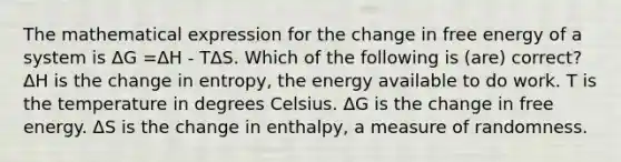 The mathematical expression for the change in free energy of a system is ΔG =ΔH - TΔS. Which of the following is (are) correct? ΔH is the change in entropy, the energy available to do work. T is the temperature in degrees Celsius. ΔG is the change in free energy. ΔS is the change in enthalpy, a measure of randomness.