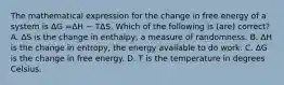 The mathematical expression for the change in free energy of a system is ΔG =ΔH − TΔS. Which of the following is (are) correct? A. ΔS is the change in enthalpy, a measure of randomness. B. ΔH is the change in entropy, the energy available to do work. C. ΔG is the change in free energy. D. T is the temperature in degrees Celsius.