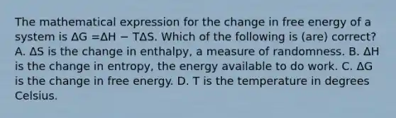 The mathematical expression for the change in free energy of a system is ΔG =ΔH − TΔS. Which of the following is (are) correct? A. ΔS is the change in enthalpy, a measure of randomness. B. ΔH is the change in entropy, the energy available to do work. C. ΔG is the change in free energy. D. T is the temperature in degrees Celsius.