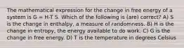 The mathematical expression for the change in free energy of a system is G = H-T S. Which of the following is (are) correct? A) S is the change in enthalpy, a measure of randomness. B) H is the change in entropy, the energy available to do work. C) G is the change in free energy. D) T is the temperature in degrees Celsius