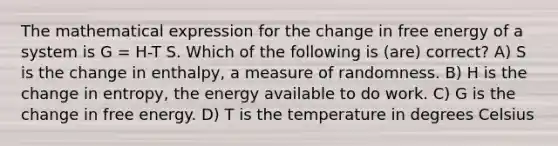 The mathematical expression for the change in free energy of a system is G = H-T S. Which of the following is (are) correct? A) S is the change in enthalpy, a measure of randomness. B) H is the change in entropy, the energy available to do work. C) G is the change in free energy. D) T is the temperature in degrees Celsius