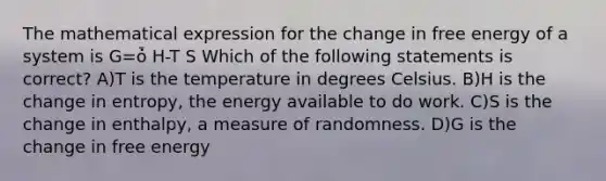 The mathematical expression for the change in free energy of a system is G=ȱ̇ H-T S Which of the following statements is correct? A)T is the temperature in degrees Celsius. B)H is the change in entropy, the energy available to do work. C)S is the change in enthalpy, a measure of randomness. D)G is the change in free energy