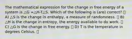 The mathematical expression for the change in free energy of a system is △G =△H-T△S. Which of the following is (are) correct? A) △S is the change in enthalpy, a measure of randomness. B) △H is the change in entropy, the energy available to do work. C) △G is the change in free energy. D) T is the temperature in degrees Celsius.