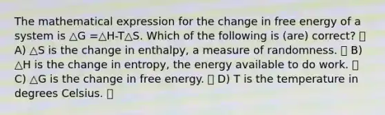 The mathematical expression for the change in free energy of a system is △G =△H-T△S. Which of the following is (are) correct? A) △S is the change in enthalpy, a measure of randomness. B) △H is the change in entropy, the energy available to do work. C) △G is the change in free energy. D) T is the temperature in degrees Celsius.