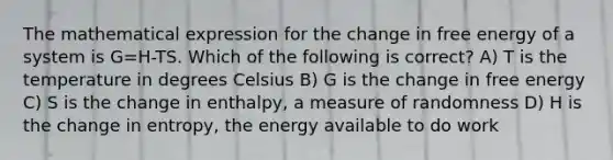 The mathematical expression for the change in free energy of a system is G=H-TS. Which of the following is correct? A) T is the temperature in degrees Celsius B) G is the change in free energy C) S is the change in enthalpy, a measure of randomness D) H is the change in entropy, the energy available to do work