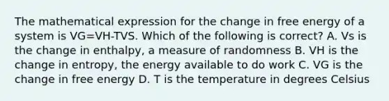 The mathematical expression for the change in free energy of a system is VG=VH-TVS. Which of the following is correct? A. Vs is the change in enthalpy, a measure of randomness B. VH is the change in entropy, the energy available to do work C. VG is the change in free energy D. T is the temperature in degrees Celsius