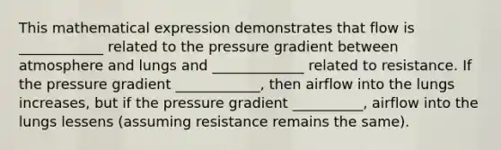 This mathematical expression demonstrates that flow is ____________ related to the pressure gradient between atmosphere and lungs and _____________ related to resistance. If the pressure gradient ____________, then airflow into the lungs increases, but if the pressure gradient __________, airflow into the lungs lessens (assuming resistance remains the same).