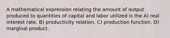 A mathematical expression relating the amount of output produced to quantities of capital and labor utilized is the A) real interest rate. B) productivity relation. C) production function. D) marginal product.