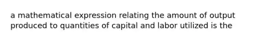 a mathematical expression relating the amount of output produced to quantities of capital and labor utilized is the