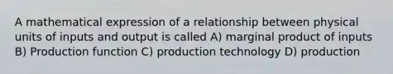 A mathematical expression of a relationship between physical units of inputs and output is called A) marginal product of inputs B) Production function C) production technology D) production