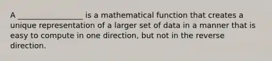 A _________________ is a mathematical function that creates a unique representation of a larger set of data in a manner that is easy to compute in one direction, but not in the reverse direction.