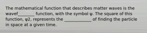 The mathematical function that describes matter waves is the wavef________ function, with the symbol ψ. The square of this function, ψ2, represents the _____________ of finding the particle in space at a given time.