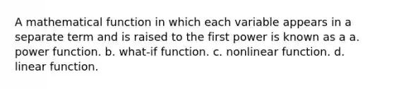 A mathematical function in which each variable appears in a separate term and is raised to the first power is known as a a. power function. b. what-if function. c. nonlinear function. d. linear function.