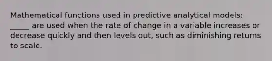 Mathematical functions used in predictive analytical models: _____ are used when the rate of change in a variable increases or decrease quickly and then levels out, such as diminishing returns to scale.