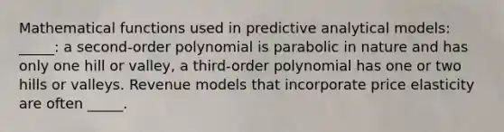 Mathematical functions used in predictive analytical models: _____: a second-order polynomial is parabolic in nature and has only one hill or valley, a third-order polynomial has one or two hills or valleys. Revenue models that incorporate price elasticity are often _____.