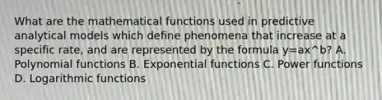 What are the mathematical functions used in predictive analytical models which define phenomena that increase at a specific​ rate, and are represented by the formula y=ax^b​? A. <a href='https://www.questionai.com/knowledge/kPn5WBgRmA-polynomial-function' class='anchor-knowledge'>polynomial function</a>s B. <a href='https://www.questionai.com/knowledge/kfEegrUnhj-exponential-functions' class='anchor-knowledge'>exponential functions</a> C. Power functions D. <a href='https://www.questionai.com/knowledge/kWfSazUsfc-logarithmic-functions' class='anchor-knowledge'>logarithmic functions</a>