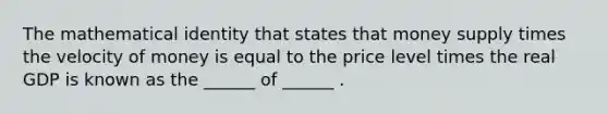 The mathematical identity that states that money supply times the velocity of money is equal to the price level times the real GDP is known as the ______ of ______ .