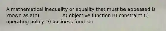 A mathematical inequality or equality that must be appeased is known as a(n) ________. A) objective function B) constraint C) operating policy D) business function